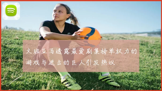 文班亚马透露最爱剧集榜单权力的游戏与进击的巨人引发热议